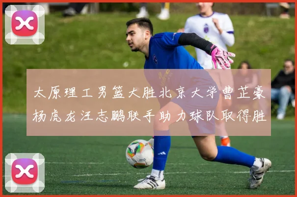 太原理工男篮大胜北京大学曹芷豪杨虎龙汪志鹏联手助力球队取得胜利