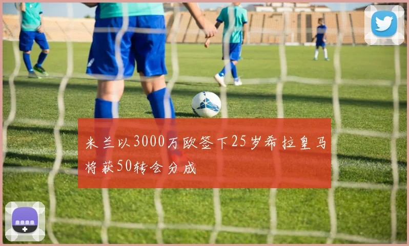 米兰以3000万欧签下25岁希拉皇马将获50转会分成