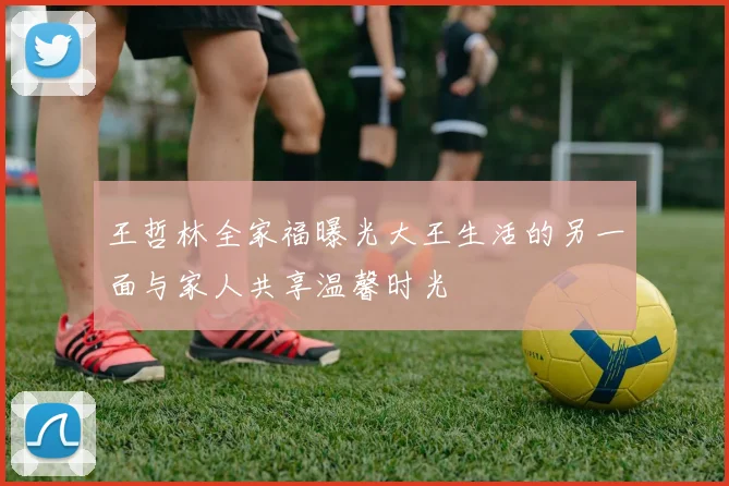 王哲林全家福曝光大王生活的另一面与家人共享温馨时光