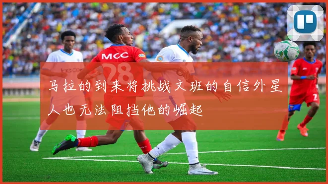 马拉的到来将挑战文班的自信外星人也无法阻挡他的崛起