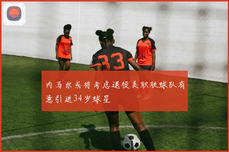 内马尔或将考虑退役美职联球队有意引进34岁球星