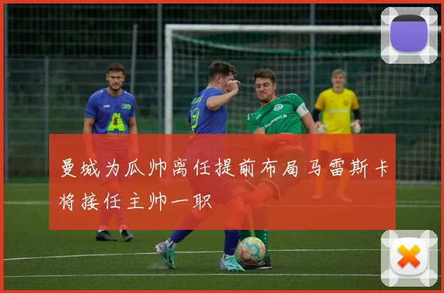 曼城为瓜帅离任提前布局马雷斯卡将接任主帅一职