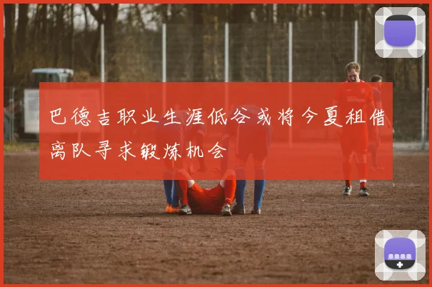 巴德吉职业生涯低谷或将今夏租借离队寻求锻炼机会