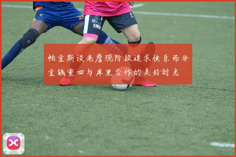 帕金斯谈老詹现阶段追求快乐而非金钱重回与库里合作的美好时光