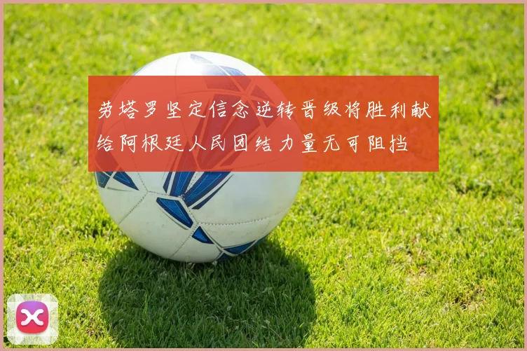 劳塔罗坚定信念逆转晋级将胜利献给阿根廷人民团结力量无可阻挡