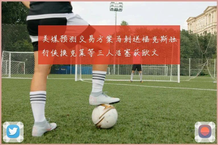 美媒预测交易方案马刺送福克斯独行侠换克莱等三人活塞获欧文