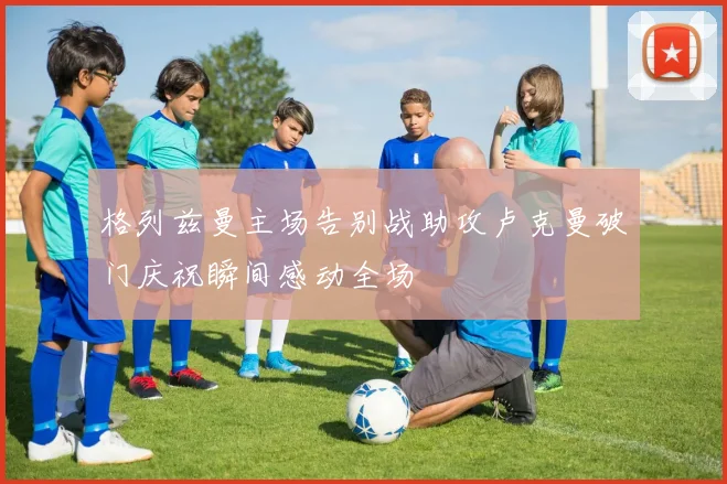 格列兹曼主场告别战助攻卢克曼破门庆祝瞬间感动全场