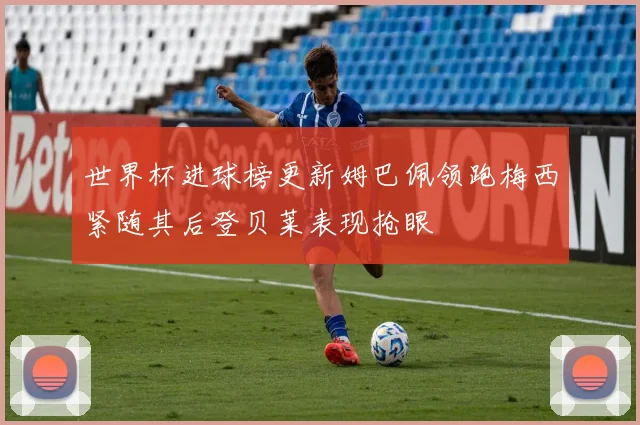 世界杯进球榜更新姆巴佩领跑梅西紧随其后登贝莱表现抢眼