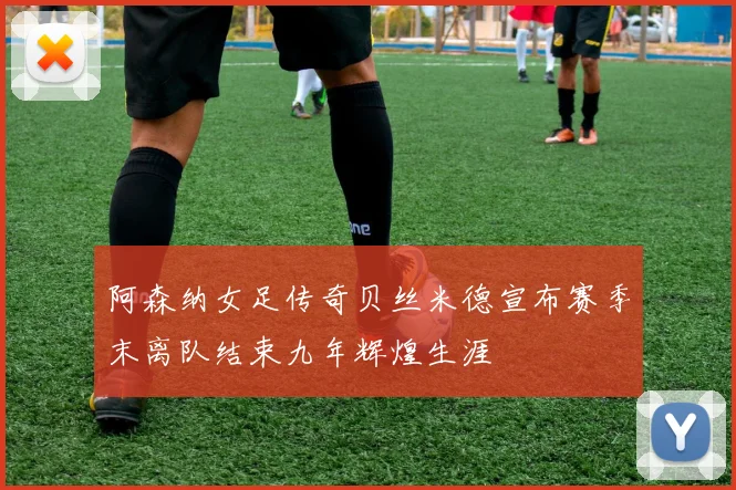阿森纳女足传奇贝丝米德宣布赛季末离队结束九年辉煌生涯