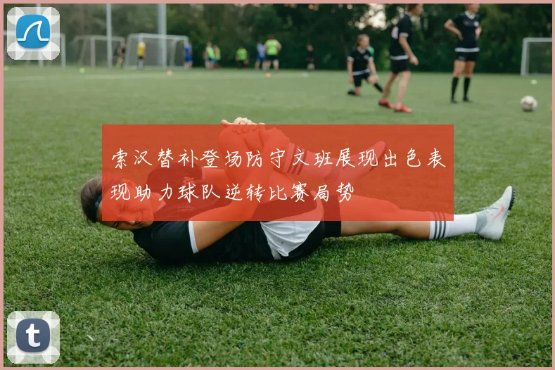 索汉替补登场防守文班展现出色表现助力球队逆转比赛局势